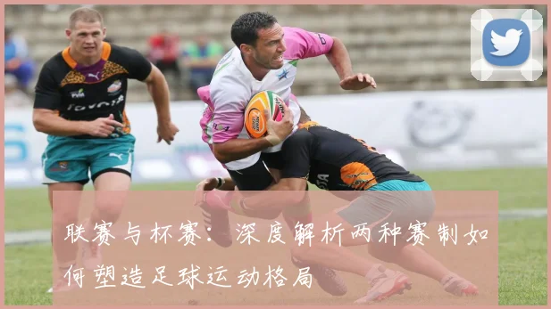 联赛与杯赛：深度解析两种赛制如何塑造足球运动格局